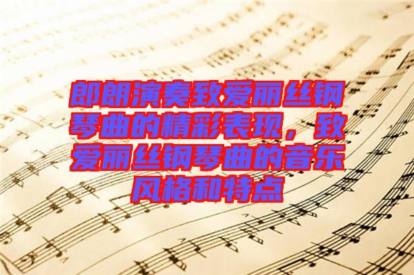 郎朗演奏致愛麗絲鋼琴曲的精彩表現(xiàn)，致愛麗絲鋼琴曲的音樂風(fēng)格和特點(diǎn)