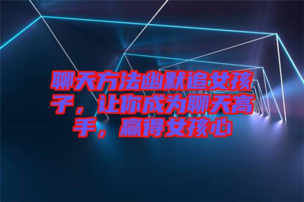 聊天方法幽默追女孩子，讓你成為聊天高手，贏得女孩心