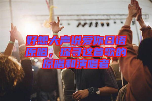 好想大聲說愛你日語原唱，探尋這首歌的原唱和演唱者