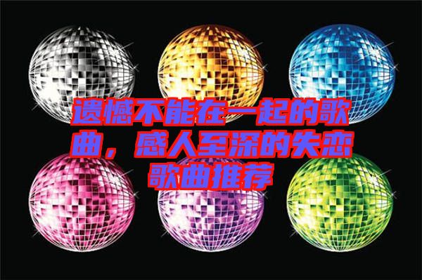 遺憾不能在一起的歌曲，感人至深的失戀歌曲推薦