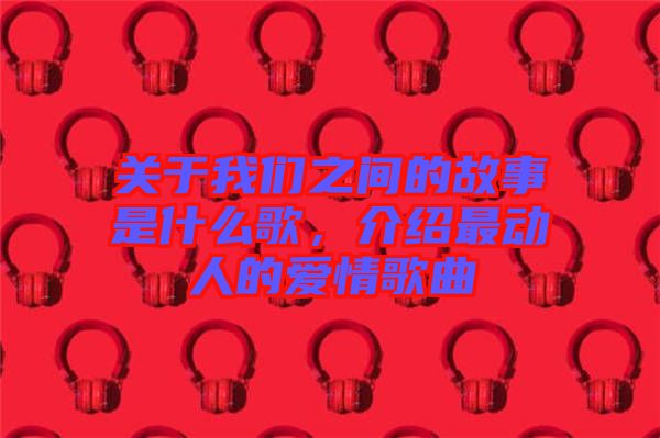 關(guān)于我們之間的故事是什么歌，介紹最動(dòng)人的愛(ài)情歌曲