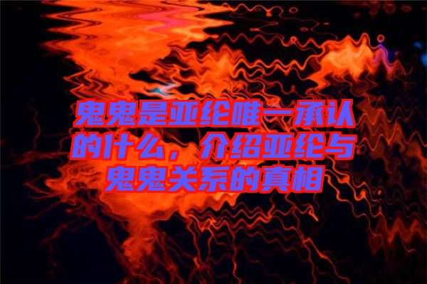 鬼鬼是亞綸唯一承認的什么，介紹亞綸與鬼鬼關(guān)系的真相