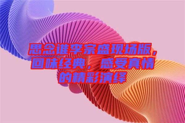 思念誰李宗盛現(xiàn)場(chǎng)版，回味經(jīng)典，感受真情的精彩演繹