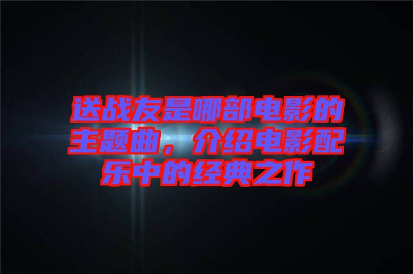 送戰(zhàn)友是哪部電影的主題曲，介紹電影配樂(lè)中的經(jīng)典之作