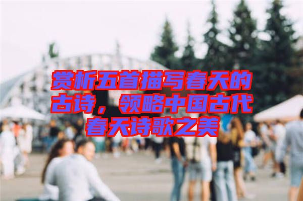 賞析五首描寫春天的古詩(shī)，領(lǐng)略中國(guó)古代春天詩(shī)歌之美