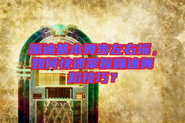 蹦迪基本舞步左右搖，如何快速掌握蹦迪舞蹈技巧？