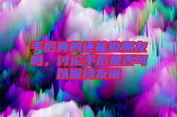 手后真的還能做朋友嗎，討論手后是否可以保持友誼