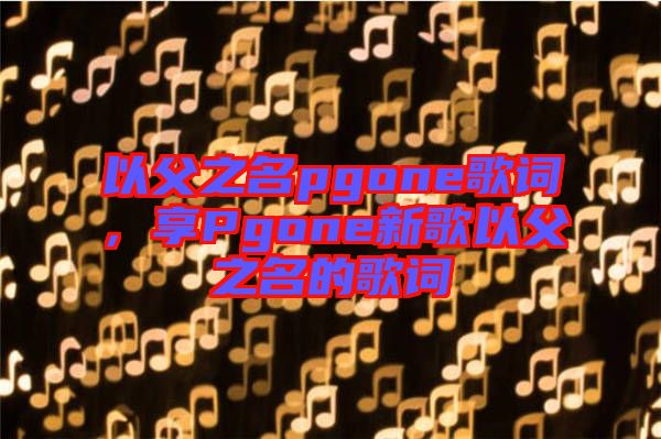 以父之名pgone歌詞，享Pgone新歌以父之名的歌詞