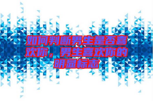 如何判斷男生是否喜歡你，男生喜歡你的明顯標志