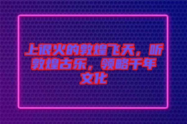 上很火的敦煌飛天，聽敦煌古樂，領(lǐng)略千年文化
