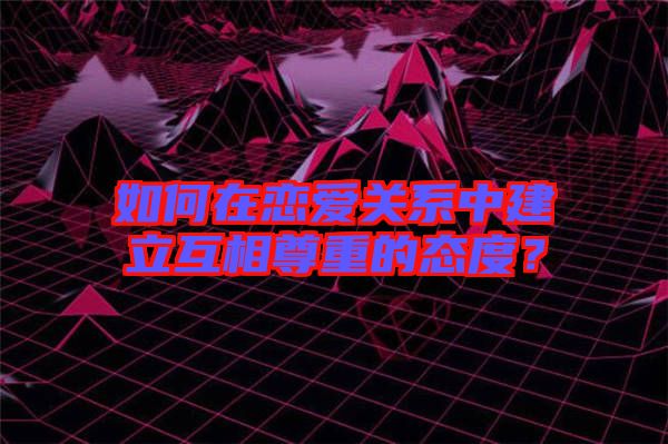 如何在戀愛關(guān)系中建立互相尊重的態(tài)度？