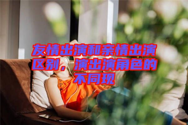 友情出演和親情出演區(qū)別，演出演角色的不同現(xiàn)