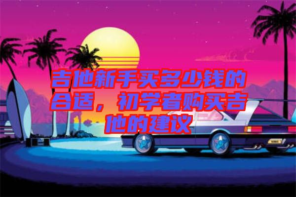 吉他新手買多少錢的合適，初學(xué)者購買吉他的建議