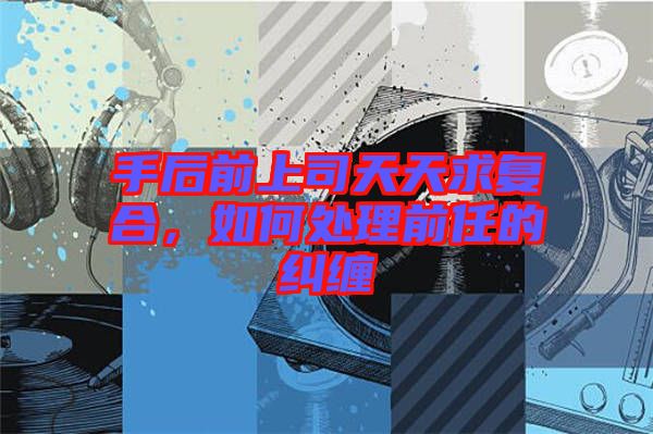手后前上司天天求復(fù)合，如何處理前任的糾纏