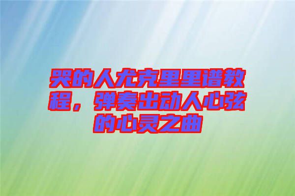 哭的人尤克里里譜教程，彈奏出動人心弦的心靈之曲