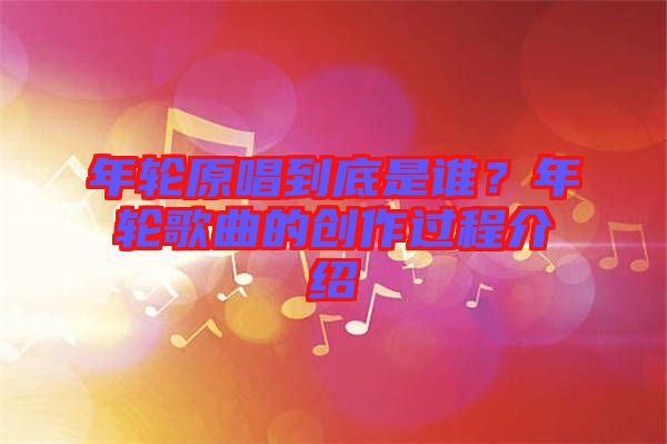 年輪原唱到底是誰(shuí)？年輪歌曲的創(chuàng)作過(guò)程介紹