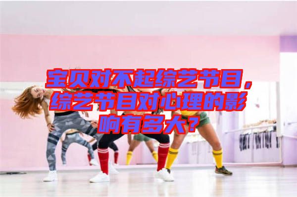 寶貝對不起綜藝節(jié)目，綜藝節(jié)目對心理的影響有多大？