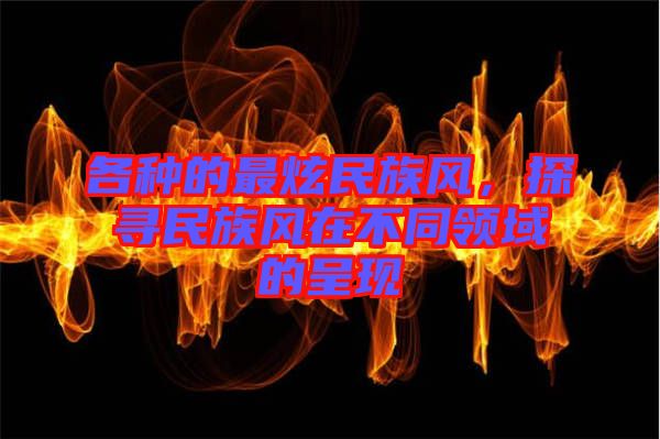 各種的最炫民族風(fēng)，探尋民族風(fēng)在不同領(lǐng)域的呈現(xiàn)