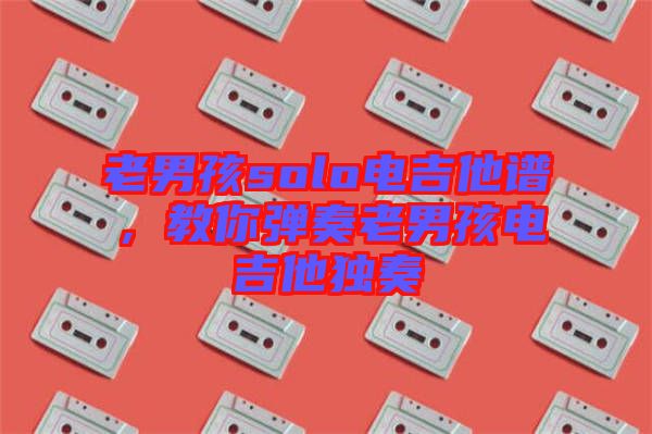 老男孩solo電吉他譜，教你彈奏老男孩電吉他獨奏