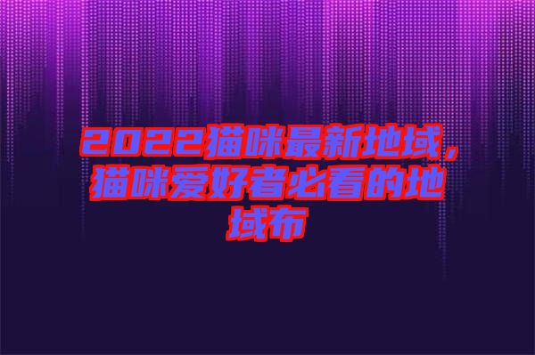 2022貓咪最新地域，貓咪愛好者必看的地域布