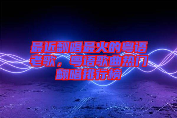最近翻唱最火的粵語老歌，粵語歌曲熱門翻唱排行榜