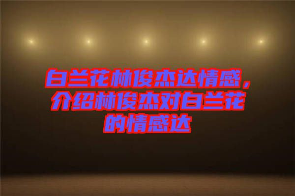 白蘭花林俊杰達(dá)情感，介紹林俊杰對(duì)白蘭花的情感達(dá)