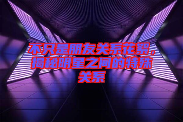 不只是朋友關(guān)系花絮，揭秘明星之間的特殊關(guān)系
