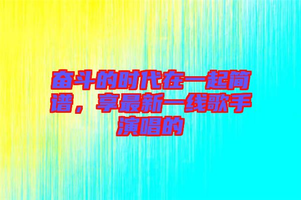 奮斗的時(shí)代在一起簡(jiǎn)譜，享最新一線歌手演唱的