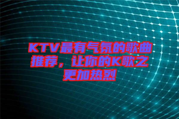 KTV最有氣氛的歌曲推薦，讓你的K歌之更加熱烈