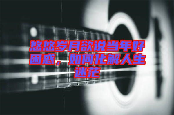 悠悠歲月欲說當(dāng)年好困惑，如何化解人生迷茫