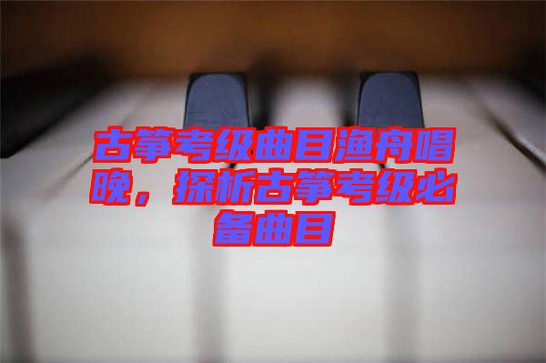 古箏考級曲目漁舟唱晚，探析古箏考級必備曲目