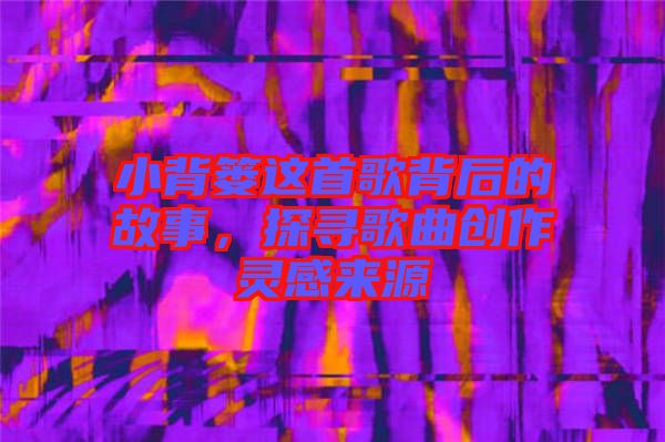 小背簍這首歌背后的故事，探尋歌曲創(chuàng)作靈感來(lái)源