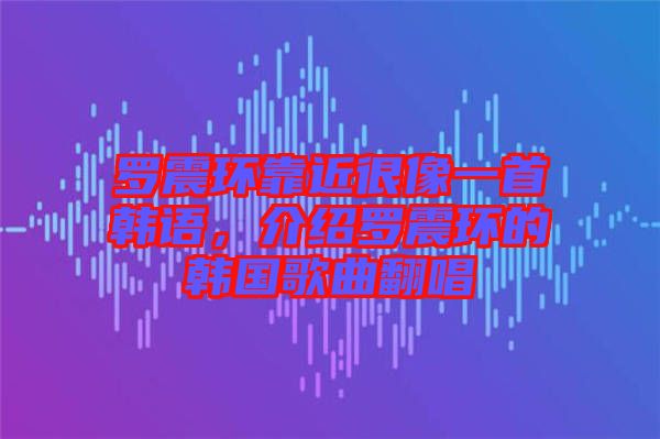 羅震環(huán)靠近很像一首韓語，介紹羅震環(huán)的韓國歌曲翻唱