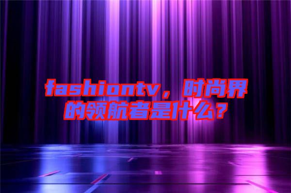 fashiontv，時尚界的領航者是什么？