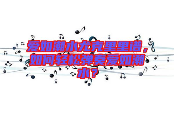 愛(ài)如潮水尤克里里譜，如何輕松彈奏愛(ài)如潮水？