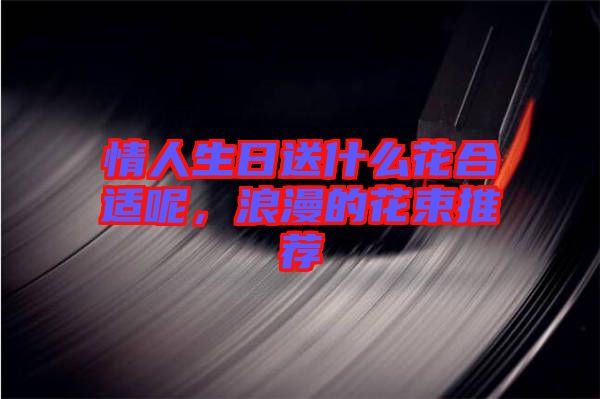 情人生日送什么花合適呢，浪漫的花束推薦