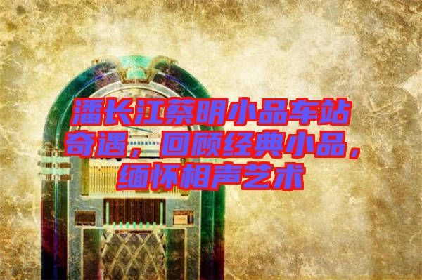 潘長江蔡明小品車站奇遇，回顧經(jīng)典小品，緬懷相聲藝術(shù)