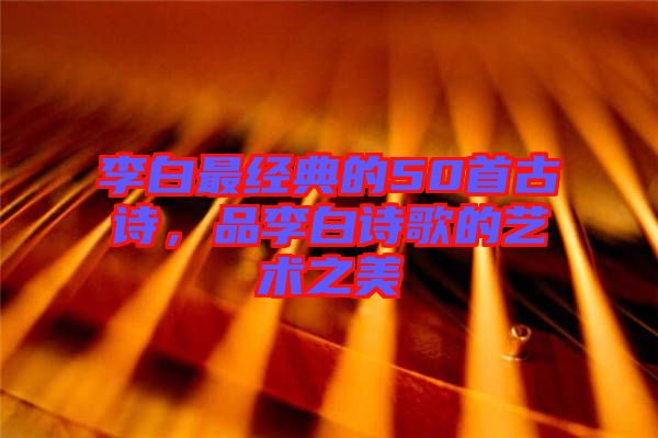 李白最經(jīng)典的50首古詩，品李白詩歌的藝術(shù)之美