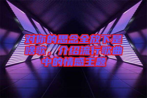 對(duì)你的思念全放下是啥歌，介紹流行歌曲中的情感主題