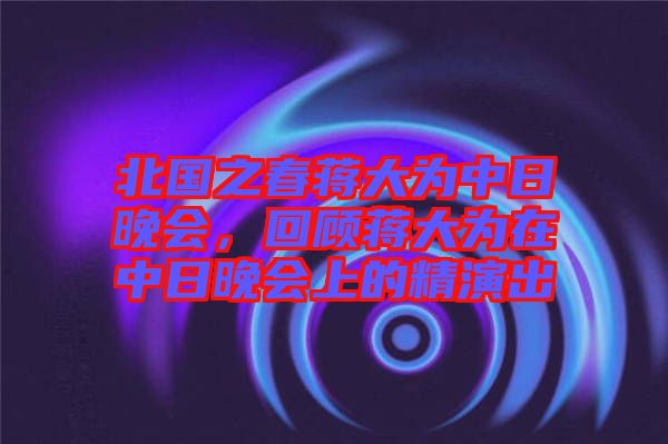 北國之春蔣大為中日晚會，回顧蔣大為在中日晚會上的精演出