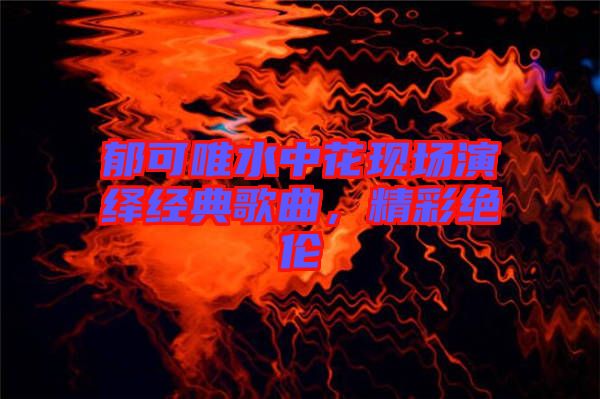 郁可唯水中花現(xiàn)場(chǎng)演繹經(jīng)典歌曲，精彩絕倫