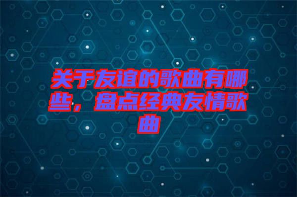 關(guān)于友誼的歌曲有哪些，盤點經(jīng)典友情歌曲