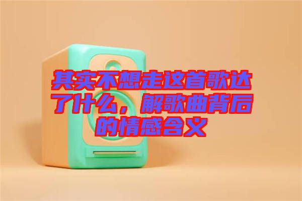 其實(shí)不想走這首歌達(dá)了什么，解歌曲背后的情感含義