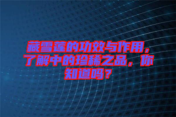 藏雪蓮的功效與作用，了解中的珍稀之品，你知道嗎？