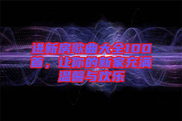 進(jìn)新房歌曲大全100首，讓你的新家充滿溫馨與歡樂