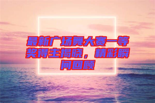 最新廣場舞大賽一等獎得主揭曉，精彩瞬間回顧