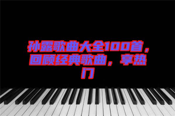 孫露歌曲大全100首，回顧經(jīng)典歌曲，享熱門