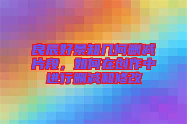 良辰好景知幾何刪減片段，如何在創(chuàng)作中進(jìn)行刪減和修改