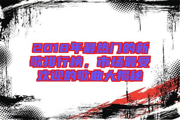 2018年最熱門的新歌排行榜，市場最受歡迎的歌曲大揭秘