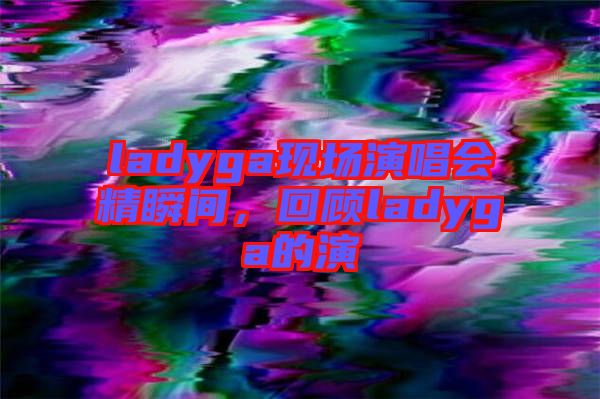 ladyga現(xiàn)場(chǎng)演唱會(huì)精瞬間，回顧ladyga的演